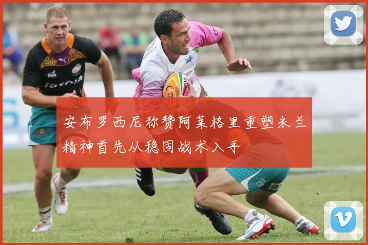 安布罗西尼称赞阿莱格里重塑米兰精神首先从稳固战术入手