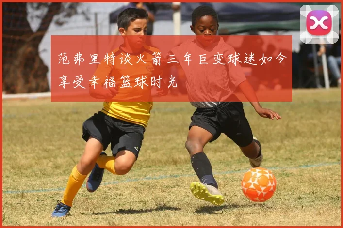 范弗里特谈火箭三年巨变球迷如今享受幸福篮球时光