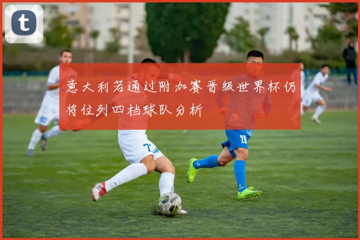 意大利若通过附加赛晋级世界杯仍将位列四档球队分析