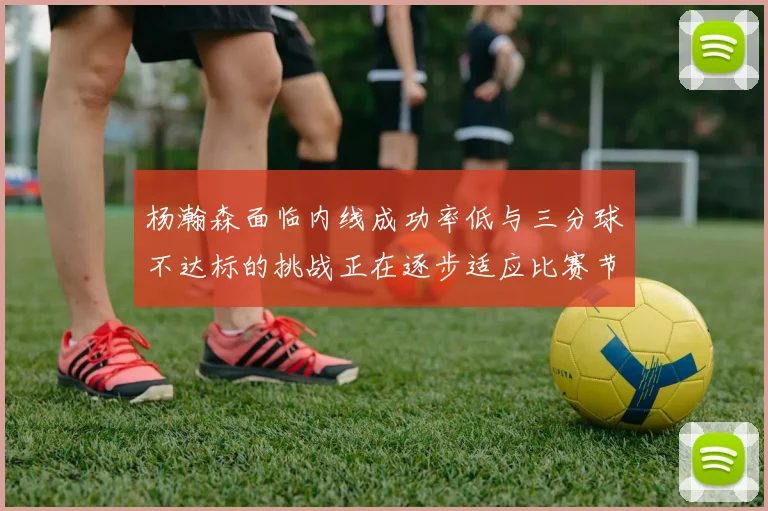 杨瀚森面临内线成功率低与三分球不达标的挑战正在逐步适应比赛节奏