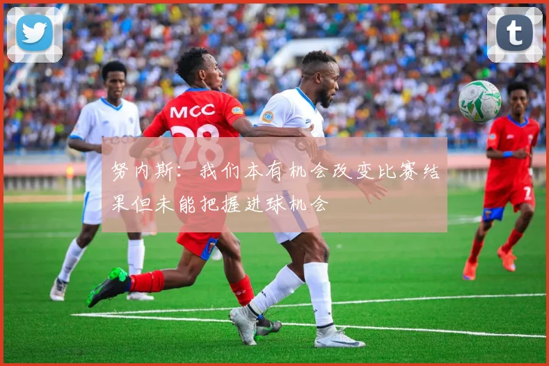 努内斯：我们本有机会改变比赛结果但未能把握进球机会