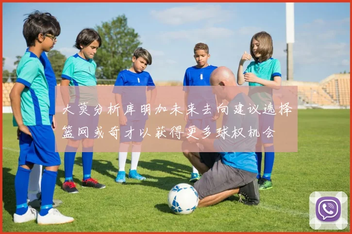 大莫分析库明加未来去向建议选择篮网或奇才以获得更多球权机会