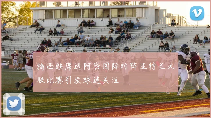 梅西缺席迈阿密国际对阵亚特兰大联比赛引发球迷关注