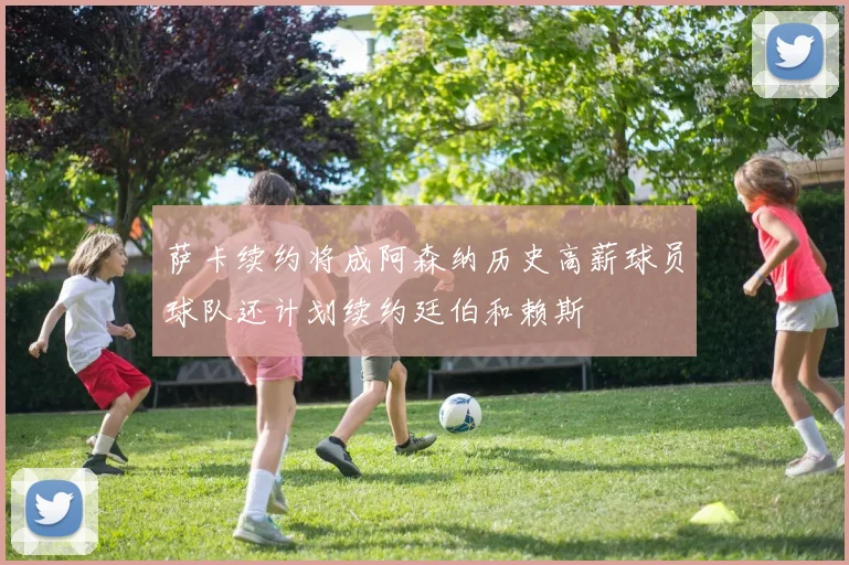 萨卡续约将成阿森纳历史高薪球员球队还计划续约廷伯和赖斯