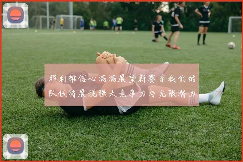 邓利维信心满满展望新赛季我们的队伍将展现强大竞争力与无限潜力