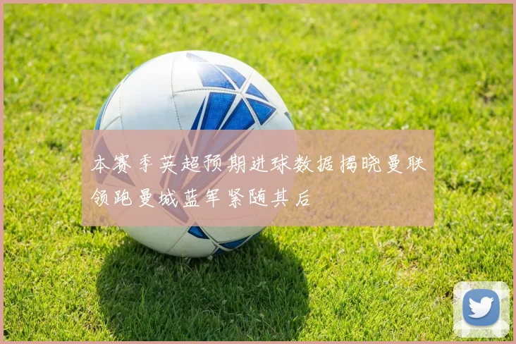 本赛季英超预期进球数据揭晓曼联领跑曼城蓝军紧随其后