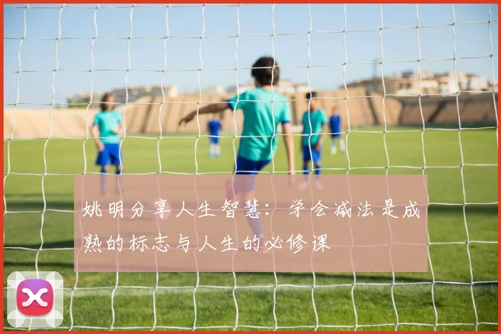 姚明分享人生智慧：学会减法是成熟的标志与人生的必修课