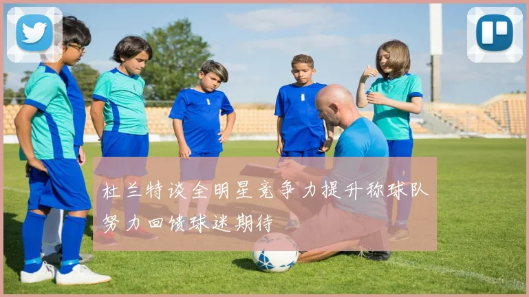 杜兰特谈全明星竞争力提升称球队努力回馈球迷期待