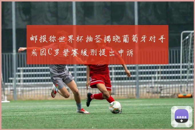邮报称世界杯抽签揭晓葡萄牙对手或因C罗禁赛缓刑提出申诉