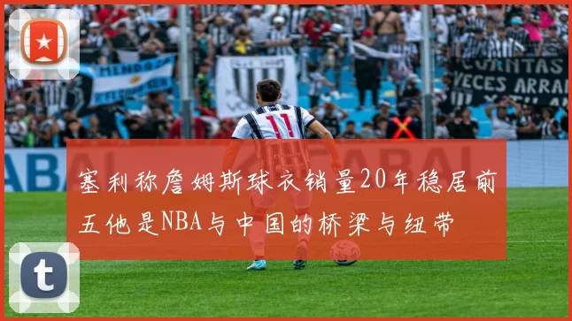 塞利称詹姆斯球衣销量20年稳居前五他是NBA与中国的桥梁与纽带