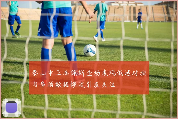 泰山中卫洛佩斯全场表现低迷对抗与争顶数据惨淡引发关注