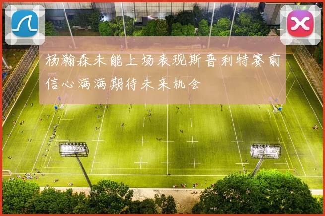 杨瀚森未能上场表现斯普利特赛前信心满满期待未来机会