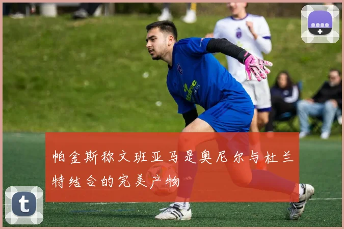 帕金斯称文班亚马是奥尼尔与杜兰特结合的完美产物