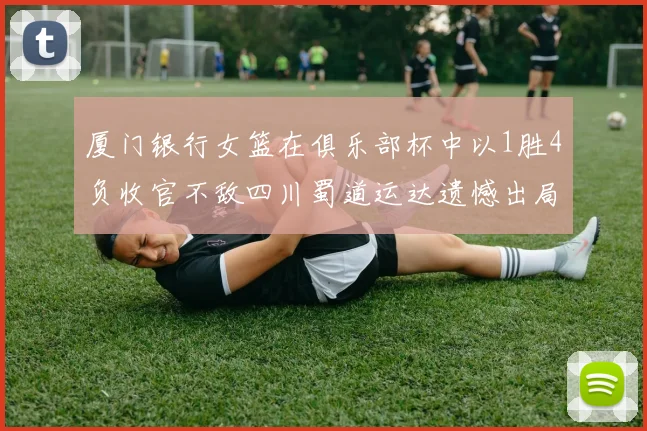 厦门银行女篮在俱乐部杯中以1胜4负收官不敌四川蜀道运达遗憾出局