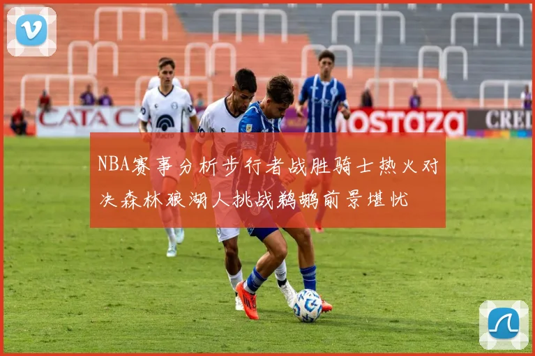NBA赛事分析步行者战胜骑士热火对决森林狼湖人挑战鹈鹕前景堪忧