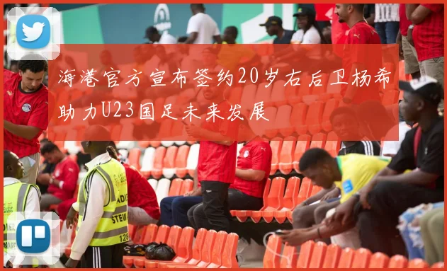 海港官方宣布签约20岁右后卫杨希助力U23国足未来发展