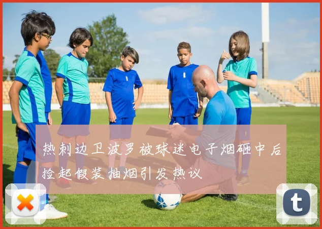 热刺边卫波罗被球迷电子烟砸中后捡起假装抽烟引发热议