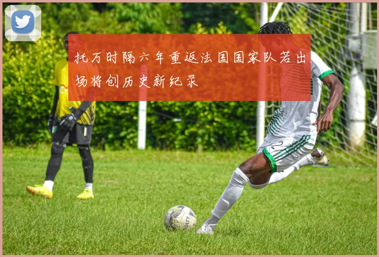 托万时隔六年重返法国国家队若出场将创历史新纪录