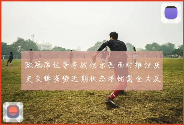 欧冠席位争夺战切尔西面对维拉历史交锋劣势近期状态堪忧需全力反弹