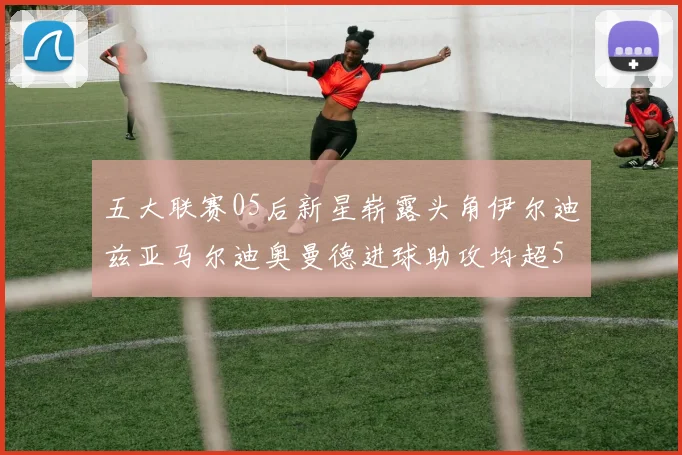 五大联赛05后新星崭露头角伊尔迪兹亚马尔迪奥曼德进球助攻均超5