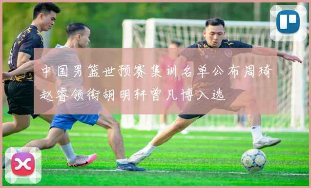 中国男篮世预赛集训名单公布周琦赵睿领衔胡明轩曾凡博入选
