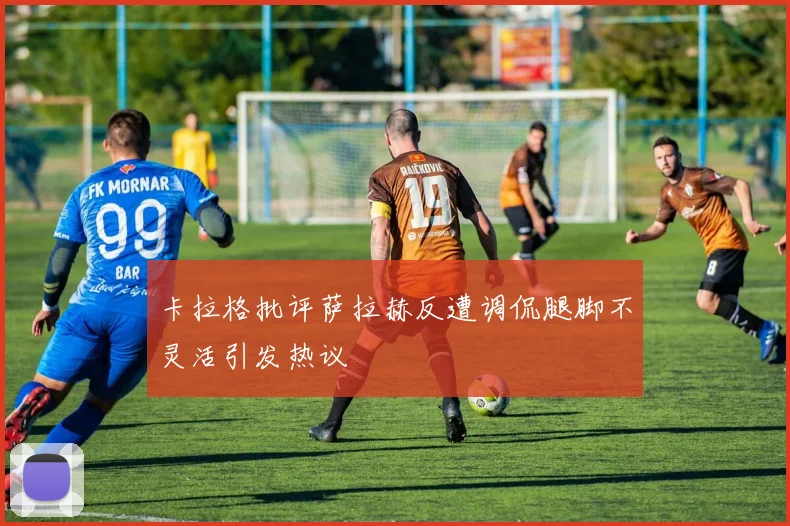卡拉格批评萨拉赫反遭调侃腿脚不灵活引发热议