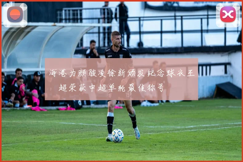 海港为颜骏凌徐新颁发纪念球衣王燊超荣获中超单轮最佳称号
