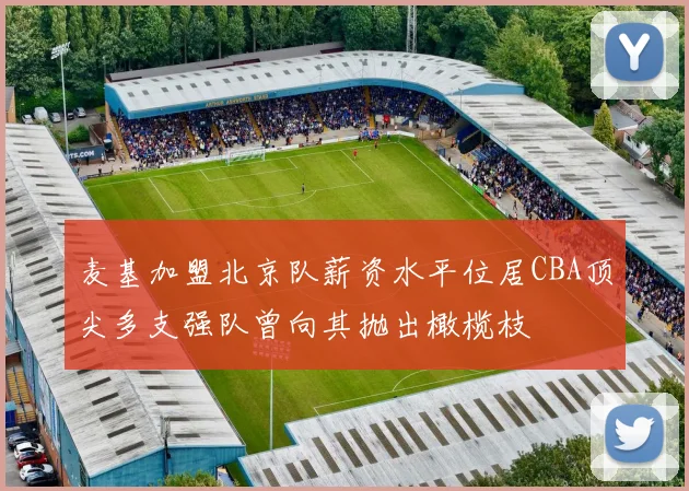 麦基加盟北京队薪资水平位居CBA顶尖多支强队曾向其抛出橄榄枝