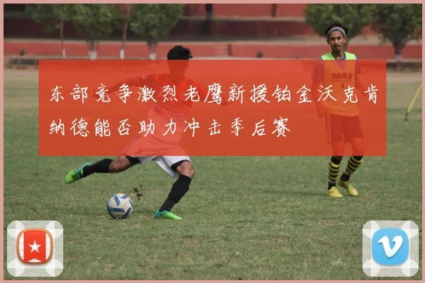 东部竞争激烈老鹰新援铂金沃克肯纳德能否助力冲击季后赛