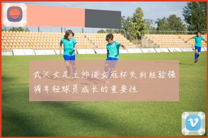 武汉女足主帅谈女冠杯失利经验强调年轻球员成长的重要性