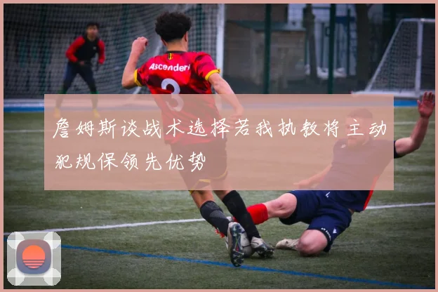 詹姆斯谈战术选择若我执教将主动犯规保领先优势