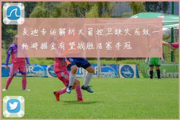 麦迪专访解析火箭控卫缺失或致一轮游掘金有望战胜活塞夺冠