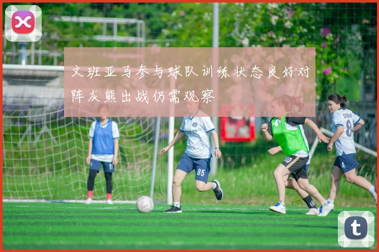文班亚马参与球队训练状态良好对阵灰熊出战仍需观察