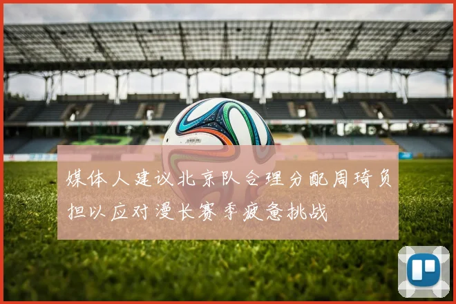 媒体人建议北京队合理分配周琦负担以应对漫长赛季疲惫挑战