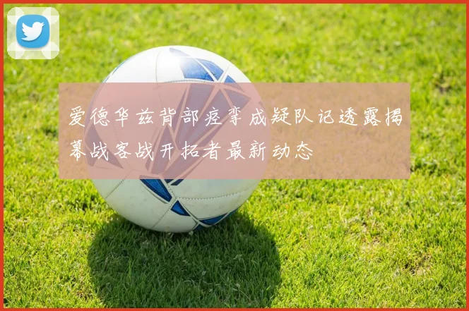 爱德华兹背部痉挛成疑队记透露揭幕战客战开拓者最新动态