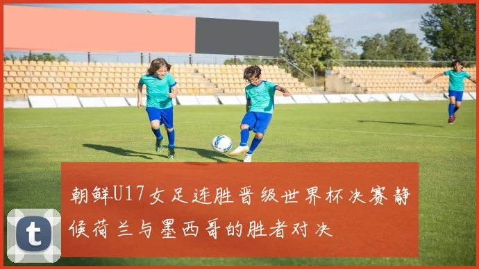 朝鲜U17女足连胜晋级世界杯决赛静候荷兰与墨西哥的胜者对决