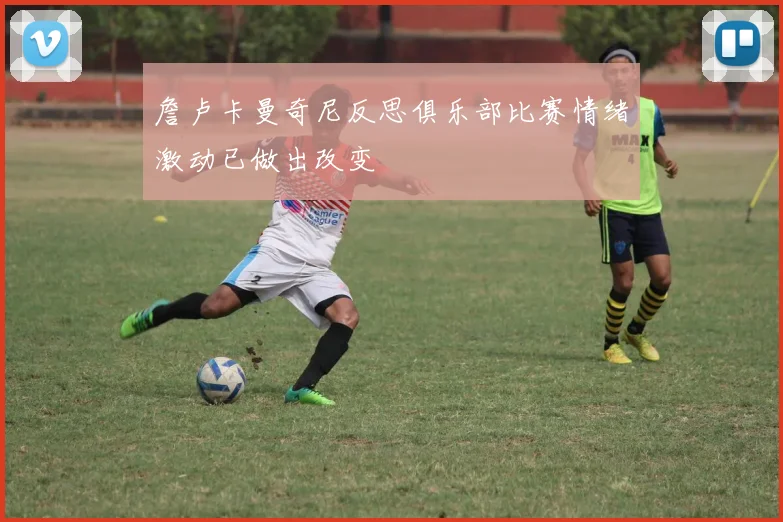 詹卢卡曼奇尼反思俱乐部比赛情绪激动已做出改变