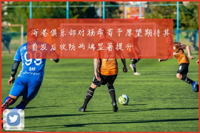 海港俱乐部对杨希寄予厚望期待其首发后攻防两端显著提升