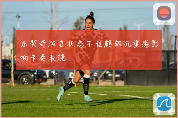 东契奇坦言状态不佳腿部沉重感影响节奏表现
